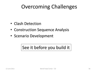12 June 2013 World Trade Center - CSI 58
Overcoming Challenges
• Clash Detection
• Construction Sequence Analysis
• Scenario Development
See it before you build it
 
