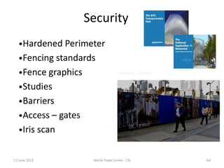 12 June 2013 World Trade Center - CSI 64
Security
Security Fence
•Hardened Perimeter
•Fencing standards
•Fence graphics
•Studies
•Barriers
•Access – gates
•Iris scan
 
