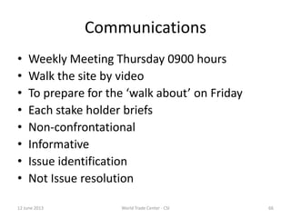 Communications
• Weekly Meeting Thursday 0900 hours
• Walk the site by video
• To prepare for the ‘walk about’ on Friday
• Each stake holder briefs
• Non-confrontational
• Informative
• Issue identification
• Not Issue resolution
12 June 2013 66World Trade Center - CSI
 