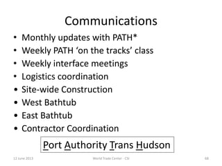 Communications
• Monthly updates with PATH*
• Weekly PATH ‘on the tracks’ class
• Weekly interface meetings
• Logistics coordination
• Site-wide Construction
• West Bathtub
• East Bathtub
• Contractor Coordination
12 June 2013 68World Trade Center - CSI
Port Authority Trans Hudson
 