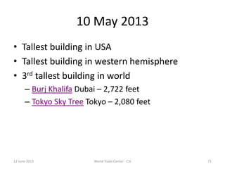 10 May 2013
• Tallest building in USA
• Tallest building in western hemisphere
• 3rd tallest building in world
– Burj Khalifa Dubai – 2,722 feet
– Tokyo Sky Tree Tokyo – 2,080 feet
12 June 2013 World Trade Center - CSI 71
 