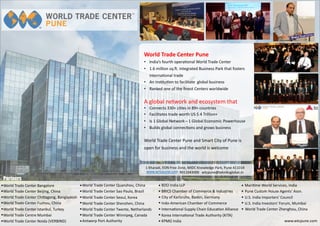 World Trade Center Bangalore
Antwerp Port Authority
World Trade Center Beijing, China
BDO India LLP
World Trade Center Chi agong, Bangladesh
BRICS Chamber of Commerce & Industries
World Trade Center Fuzhou, China
City of Karlsruhe, Baden, Germany
World Trade Center Istanbul, Turkey
Indo-American Chamber of Commerce
World Trade Centre Mumbai
Interna onal Supply Chain Educa on Alliance
World Trade Center Noida (VERBIND)
Korea Interna onal Trade Authority (KITA)
World Trade Center Quanzhou, China
KPMG India
World Trade Center Sao Paulo, Brazil
Mari me World Services, India
World Trade Center Seoul, Korea
Pune Custom House Agents' Assn.
World Trade Center Shenzhen, China
U.S. India Importers' Council
World Trade Center Twente, Netherlands
U.S. India Investors' Forum, Mumbai
World Trade Center Winnipeg, Canada
World Trade Center Zhenghou, China
www.wtcpune.com
World Trade Center Pune
• India’s fourth opera onal World Trade Center
• 1.6 million sq. . integrated Business Park that fosters
interna onal trade
• An ins tu on to facilitate global business
• Ranked one of the ﬁnest Centers worldwide
A global network and ecosystem that
• Connects 330+ ci es in 89+ countries
• Facilitates trade worth US $ 4 Trillion+
• Is 1 Global Network – 1 Global Economic Powerhouse
• Builds global connec ons and grows business
World Trade Center Pune and Smart City of Pune is
open for business and the world is welcome
1 Kharadi, EON Free Zone, MIDC Knowledge Park, Pune 411014
www.wrtcpune.com 9011043000 wtcpune@tekniksglobal.in
Partners
 