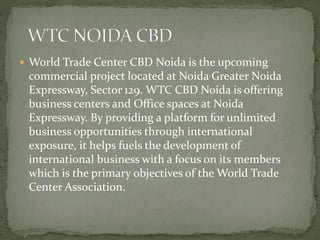  World Trade Center CBD Noida is the upcoming
commercial project located at Noida Greater Noida
Expressway, Sector 129. WTC CBD Noida is offering
business centers and Office spaces at Noida
Expressway. By providing a platform for unlimited
business opportunities through international
exposure, it helps fuels the development of
international business with a focus on its members
which is the primary objectives of the World Trade
Center Association.
 