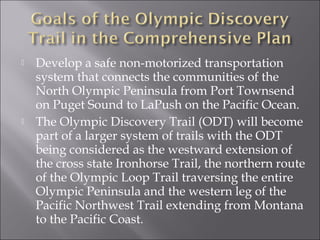    Develop a safe non-motorized transportation
    system that connects the communities of the
    North Olympic Peninsula from Port Townsend
    on Puget Sound to LaPush on the Pacific Ocean.
   The Olympic Discovery Trail (ODT) will become
    part of a larger system of trails with the ODT
    being considered as the westward extension of
    the cross state Ironhorse Trail, the northern route
    of the Olympic Loop Trail traversing the entire
    Olympic Peninsula and the western leg of the
    Pacific Northwest Trail extending from Montana
    to the Pacific Coast.
 