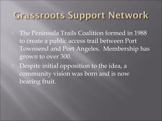    The Peninsula Trails Coalition formed in 1988
    to create a public access trail between Port
    Townsend and Port Angeles. Membership has
    grown to over 300.
   Despite initial opposition to the idea, a
    community vision was born and is now
    bearing fruit.
 