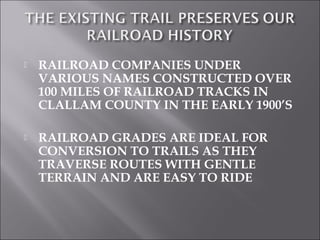    RAILROAD COMPANIES UNDER
    VARIOUS NAMES CONSTRUCTED OVER
    100 MILES OF RAILROAD TRACKS IN
    CLALLAM COUNTY IN THE EARLY 1900’S

   RAILROAD GRADES ARE IDEAL FOR
    CONVERSION TO TRAILS AS THEY
    TRAVERSE ROUTES WITH GENTLE
    TERRAIN AND ARE EASY TO RIDE
 