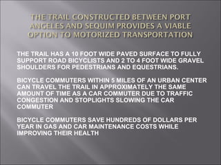 THE TRAIL HAS A 10 FOOT WIDE PAVED SURFACE TO FULLY
SUPPORT ROAD BICYCLISTS AND 2 TO 4 FOOT WIDE GRAVEL
SHOULDERS FOR PEDESTRIANS AND EQUESTRIANS.

BICYCLE COMMUTERS WITHIN 5 MILES OF AN URBAN CENTER
CAN TRAVEL THE TRAIL IN APPROXIMATELY THE SAME
AMOUNT OF TIME AS A CAR COMMUTER DUE TO TRAFFIC
CONGESTION AND STOPLIGHTS SLOWING THE CAR
COMMUTER

BICYCLE COMMUTERS SAVE HUNDREDS OF DOLLARS PER
YEAR IN GAS AND CAR MAINTENANCE COSTS WHILE
IMPROVING THEIR HEALTH
 