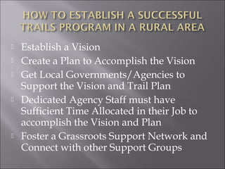    Establish a Vision
   Create a Plan to Accomplish the Vision
   Get Local Governments/Agencies to
    Support the Vision and Trail Plan
   Dedicated Agency Staff must have
    Sufficient Time Allocated in their Job to
    accomplish the Vision and Plan
   Foster a Grassroots Support Network and
    Connect with other Support Groups
 