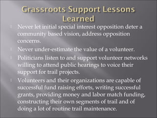    Never let initial special interest opposition deter a
    community based vision, address opposition
    concerns.
   Never under-estimate the value of a volunteer.
   Politicians listen to and support volunteer networks
    willing to attend public hearings to voice their
    support for trail projects.
   Volunteers and their organizations are capable of
    successful fund raising efforts, writing successful
    grants, providing money and labor match funding,
    constructing their own segments of trail and of
    doing a lot of routine trail maintenance.
 