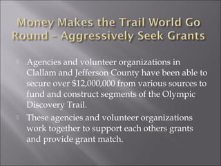    Agencies and volunteer organizations in
    Clallam and Jefferson County have been able to
    secure over $12,000,000 from various sources to
    fund and construct segments of the Olympic
    Discovery Trail.
   These agencies and volunteer organizations
    work together to support each others grants
    and provide grant match.
 