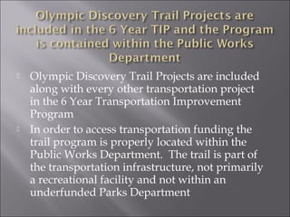    Olympic Discovery Trail Projects are included
    along with every other transportation project
    in the 6 Year Transportation Improvement
    Program
   In order to access transportation funding the
    trail program is properly located within the
    Public Works Department. The trail is part of
    the transportation infrastructure, not primarily
    a recreational facility and not within an
    underfunded Parks Department
 