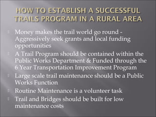    Money makes the trail world go round -
    Aggressively seek grants and local funding
    opportunities
   A Trail Program should be contained within the
    Public Works Department & Funded through the
    6 Year Transportation Improvement Program
   Large scale trail maintenance should be a Public
    Works Function
   Routine Maintenance is a volunteer task
   Trail and Bridges should be built for low
    maintenance costs
 