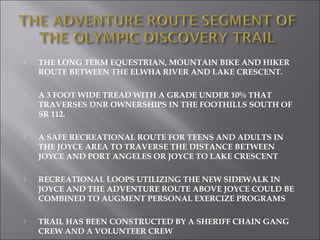    THE LONG TERM EQUESTRIAN, MOUNTAIN BIKE AND HIKER
    ROUTE BETWEEN THE ELWHA RIVER AND LAKE CRESCENT.

   A 3 FOOT WIDE TREAD WITH A GRADE UNDER 10% THAT
    TRAVERSES DNR OWNERSHIPS IN THE FOOTHILLS SOUTH OF
    SR 112.

   A SAFE RECREATIONAL ROUTE FOR TEENS AND ADULTS IN
    THE JOYCE AREA TO TRAVERSE THE DISTANCE BETWEEN
    JOYCE AND PORT ANGELES OR JOYCE TO LAKE CRESCENT

   RECREATIONAL LOOPS UTILIZING THE NEW SIDEWALK IN
    JOYCE AND THE ADVENTURE ROUTE ABOVE JOYCE COULD BE
    COMBINED TO AUGMENT PERSONAL EXERCIZE PROGRAMS

   TRAIL HAS BEEN CONSTRUCTED BY A SHERIFF CHAIN GANG
    CREW AND A VOLUNTEER CREW
 