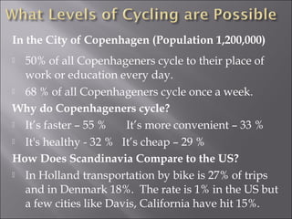 In the City of Copenhagen (Population 1,200,000)
     



 50% of all Copenhageners cycle to their place of
  work or education every day.
 68 % of all Copenhageners cycle once a week.

Why do Copenhageners cycle?
 It’s faster – 55 %   It’s more convenient – 33 %
 It's healthy - 32 % It’s cheap – 29 %

How Does Scandinavia Compare to the US?
 In Holland transportation by bike is 27% of trips

  and in Denmark 18%. The rate is 1% in the US but
  a few cities like Davis, California have hit 15%.
 