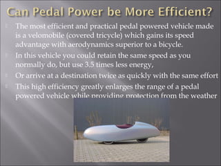    The most efficient and practical pedal powered vehicle made
    is a velomobile (covered tricycle) which gains its speed
    advantage with aerodynamics superior to a bicycle.
   In this vehicle you could retain the same speed as you
    normally do, but use 3.5 times less energy,
   Or arrive at a destination twice as quickly with the same effort
   This high efficiency greatly enlarges the range of a pedal
    powered vehicle while providing protection from the weather
 