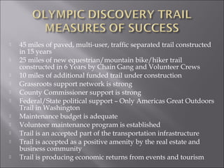    45 miles of paved, multi-user, traffic separated trail constructed
    in 15 years
   25 miles of new equestrian/mountain bike/hiker trail
    constructed in 6 Years by Chain Gang and Volunteer Crews
   10 miles of additional funded trail under construction
   Grassroots support network is strong
   County Commissioner support is strong
   Federal/State political support – Only Americas Great Outdoors
    Trail in Washington
   Maintenance budget is adequate
   Volunteer maintenance program is established
   Trail is an accepted part of the transportation infrastructure
   Trail is accepted as a positive amenity by the real estate and
    business community
   Trail is producing economic returns from events and tourism
 