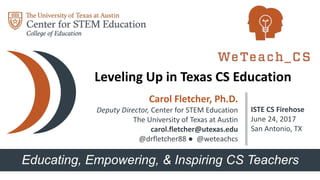 Educating, Empowering, & Inspiring CS Teachers
Carol Fletcher, Ph.D.
Deputy Director, Center for STEM Education
The University of Texas at Austin
carol.fletcher@utexas.edu
@drfletcher88 ● @weteachcs
ISTE CS Firehose
June 24, 2017
San Antonio, TX
Leveling Up in Texas CS Education
 