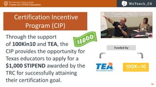 43
Funded by
Certification Incentive
Program (CIP)
Through the support
of 100Kin10 and TEA, the
CIP provides the opportunity for
Texas educators to apply for a
$1,000 STIPEND awarded by the
TRC for successfully attaining
their certification goal.
 