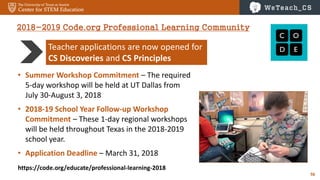 56
Teacher applications are now opened for
CS Discoveries and CS Principles
2018-2019 Code.org Professional Learning Community
https://code.org/educate/professional-learning-2018
• Summer Workshop Commitment – The required
5-day workshop will be held at UT Dallas from
July 30-August 3, 2018
• 2018-19 School Year Follow-up Workshop
Commitment – These 1-day regional workshops
will be held throughout Texas in the 2018-2019
school year.
• Application Deadline – March 31, 2018
 