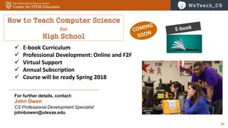 61
How to Teach Computer Science
for
High School
 E-book Curriculum
 Professional Development: Online and F2F
 Virtual Support
 Annual Subscription
 Course will be ready Spring 2018
For further details, contact:
John Owen
CS Professional Development Specialist
johnbowen@utexas.edu
 