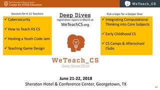 63
June 21-22, 2018
Sheraton Hotel & Conference Center, Georgetown, TX
 Cybersecurity
 How to Teach HS CS
 Hosting a Youth Code Jam
 Teaching Game Design
Deep Dives
registration opens in March at
WeTeachCS.org
 Integrating Computational
Thinking into Core Subjects
 Early Childhood CS
 CS Camps & Afterschool
Clubs
Sessions for K-12 Teachers Pick a topic for a Deeper Dive
 