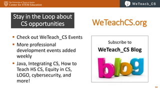 64
Stay in the Loop about
CS opportunities
 Check out WeTeach_CS Events
 More professional
development events added
weekly
 Java, Integrating CS, How to
Teach HS CS, Equity in CS,
LOGO, cybersecurity, and
more!
Subscribe to
WeTeach_CS Blog
WeTeachCS.org
 