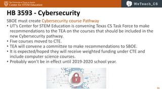 31
HB 3593 - Cybersecurity
SBOE must create Cybersecurity course Pathway
• UT’s Center for STEM Education is convening Texas CS Task Force to make
recommendations to the TEA on the courses that should be included in the
new Cybersecurity pathway.
• Five courses moved to CTE.
• TEA will convene a committee to make recommendations to SBOE.
• It is expected/hoped they will receive weighted funding under CTE and
include computer science courses.
• Probably won’t be in effect until 2019-2020 school year.
 