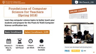 42
Foundations of Computer
Science for Teachers
(Spring 2018)
Course was developed with funding from:
Basic Enrollment Select Enrollment: $199
Learn key computer science topics to better teach your
students and prepare for the Praxis & TExES Computer
Science certification test.
January 9 –
May 15,
2018
7.0 Weeks
Self-Paced
6 Hours
per Week
40.00
CPE Hours
Available
 