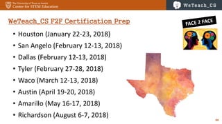 44
WeTeach_CS F2F Certification Prep
• Houston (January 22-23, 2018)
• San Angelo (February 12-13, 2018)
• Dallas (February 12-13, 2018)
• Tyler (February 27-28, 2018)
• Waco (March 12-13, 2018)
• Austin (April 19-20, 2018)
• Amarillo (May 16-17, 2018)
• Richardson (August 6-7, 2018)
 