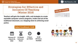 60
Strategies for Effective and
Inclusive CS Teaching
(Winter 2018)
Teachers will gain the insight, skills, and strategies to create
equitable computer science programs, inside and out of the
traditional classroom, as a stepping stone to achieving social
justice.
Select Enrollment: $149
February 12
– March 25,
2018
6.0 Weeks
Instructor-
Paced
4 Hours
per Week
24.00
CPE Hours
Available
 