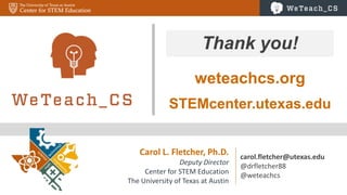 66
Carol L. Fletcher, Ph.D.
Deputy Director
Center for STEM Education
The University of Texas at Austin
carol.fletcher@utexas.edu
@drfletcher88
@weteachcs
Thank you!
STEMcenter.utexas.edu
weteachcs.org
 