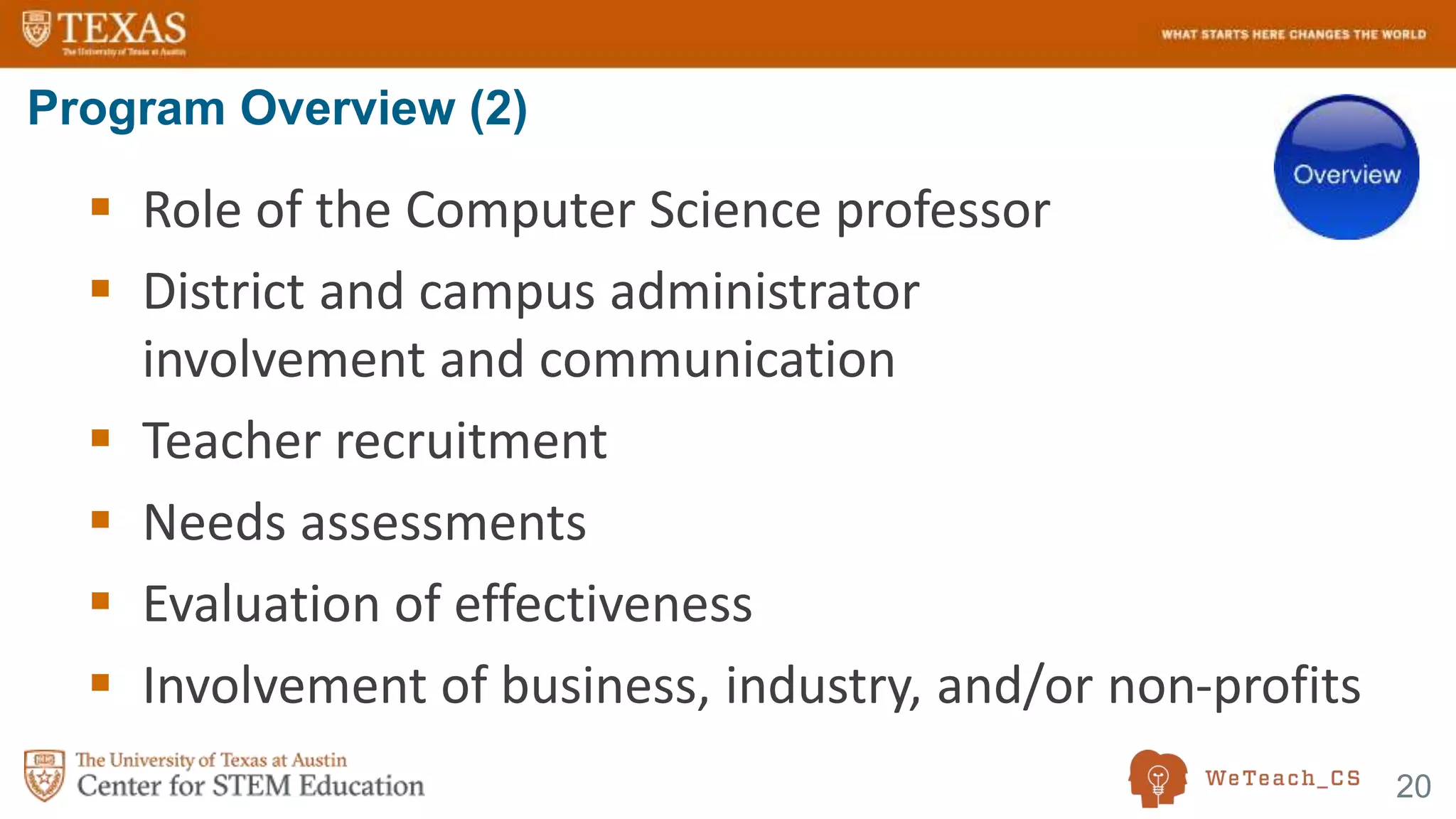 20
 Role of the Computer Science professor
 District and campus administrator
involvement and communication
 Teacher recruitment
 Needs assessments
 Evaluation of effectiveness
 Involvement of business, industry, and/or non-profits
Program Overview (2)
 