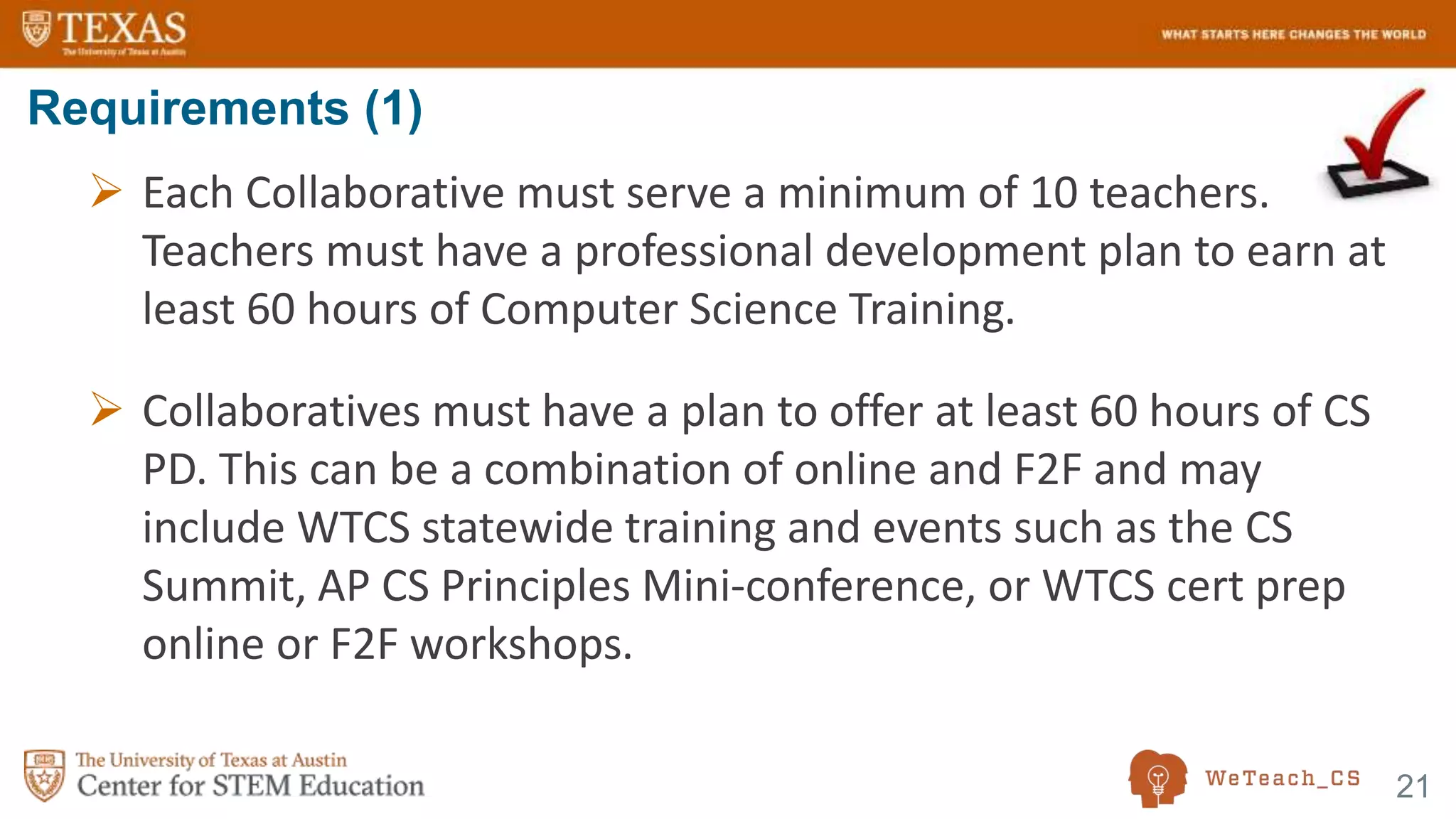 21
 Each Collaborative must serve a minimum of 10 teachers.
Teachers must have a professional development plan to earn at
least 60 hours of Computer Science Training.
 Collaboratives must have a plan to offer at least 60 hours of CS
PD. This can be a combination of online and F2F and may
include WTCS statewide training and events such as the CS
Summit, AP CS Principles Mini-conference, or WTCS cert prep
online or F2F workshops.
Requirements (1)
 