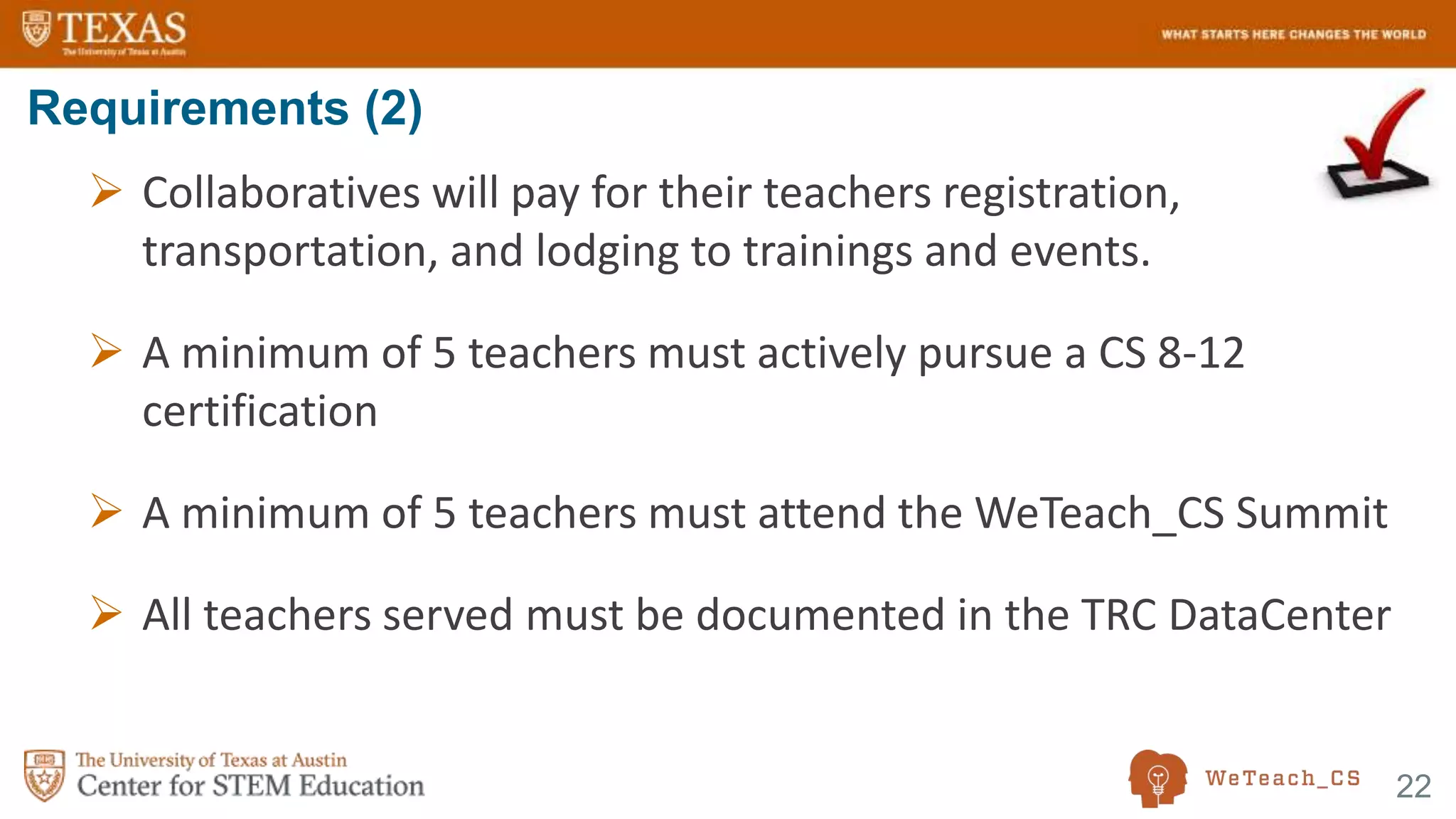 22
 Collaboratives will pay for their teachers registration,
transportation, and lodging to trainings and events.
 A minimum of 5 teachers must actively pursue a CS 8-12
certification
 A minimum of 5 teachers must attend the WeTeach_CS Summit
 All teachers served must be documented in the TRC DataCenter
Requirements (2)
 