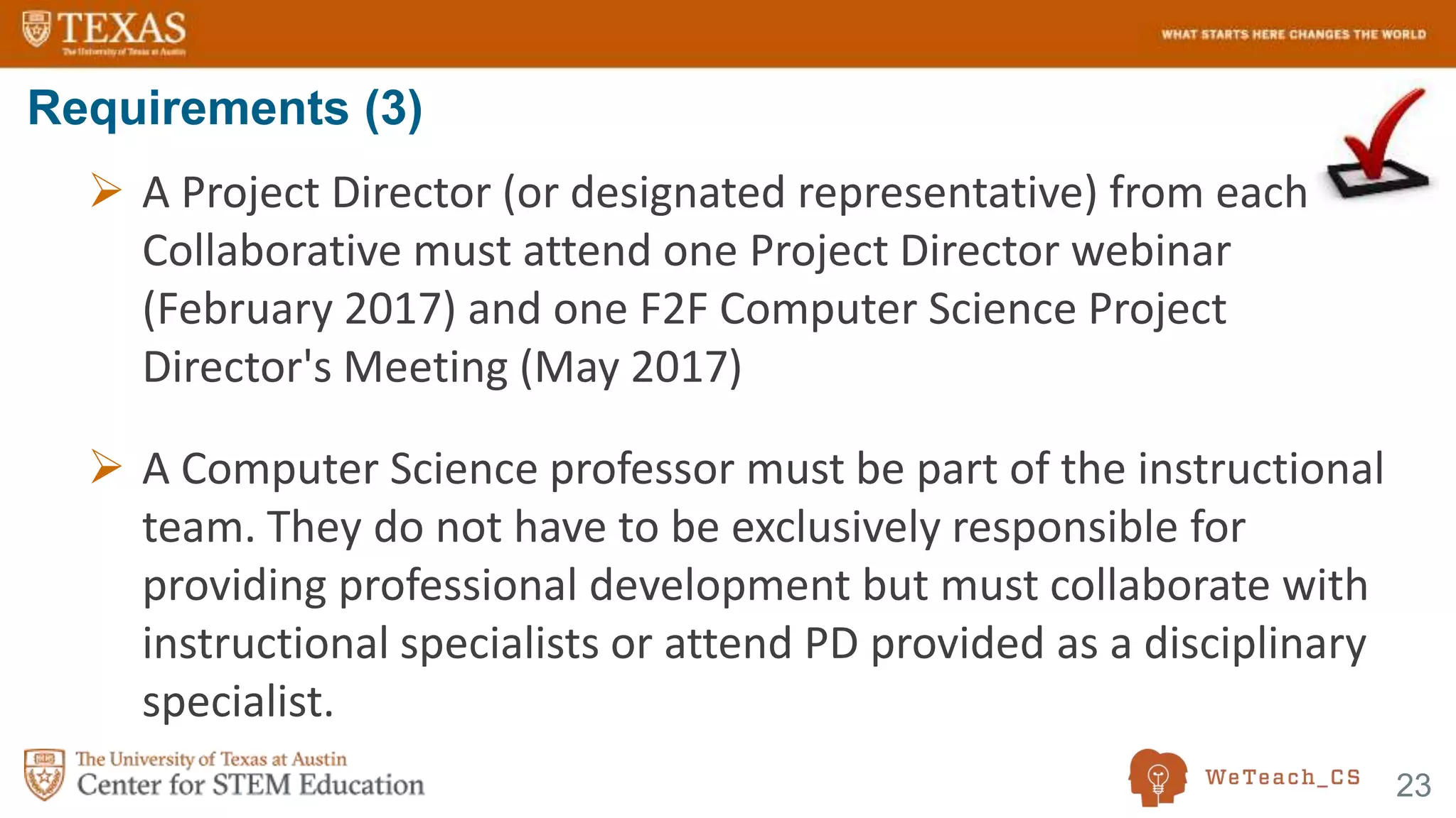 23
 A Project Director (or designated representative) from each
Collaborative must attend one Project Director webinar
(February 2017) and one F2F Computer Science Project
Director's Meeting (May 2017)
 A Computer Science professor must be part of the instructional
team. They do not have to be exclusively responsible for
providing professional development but must collaborate with
instructional specialists or attend PD provided as a disciplinary
specialist.
Requirements (3)
 
