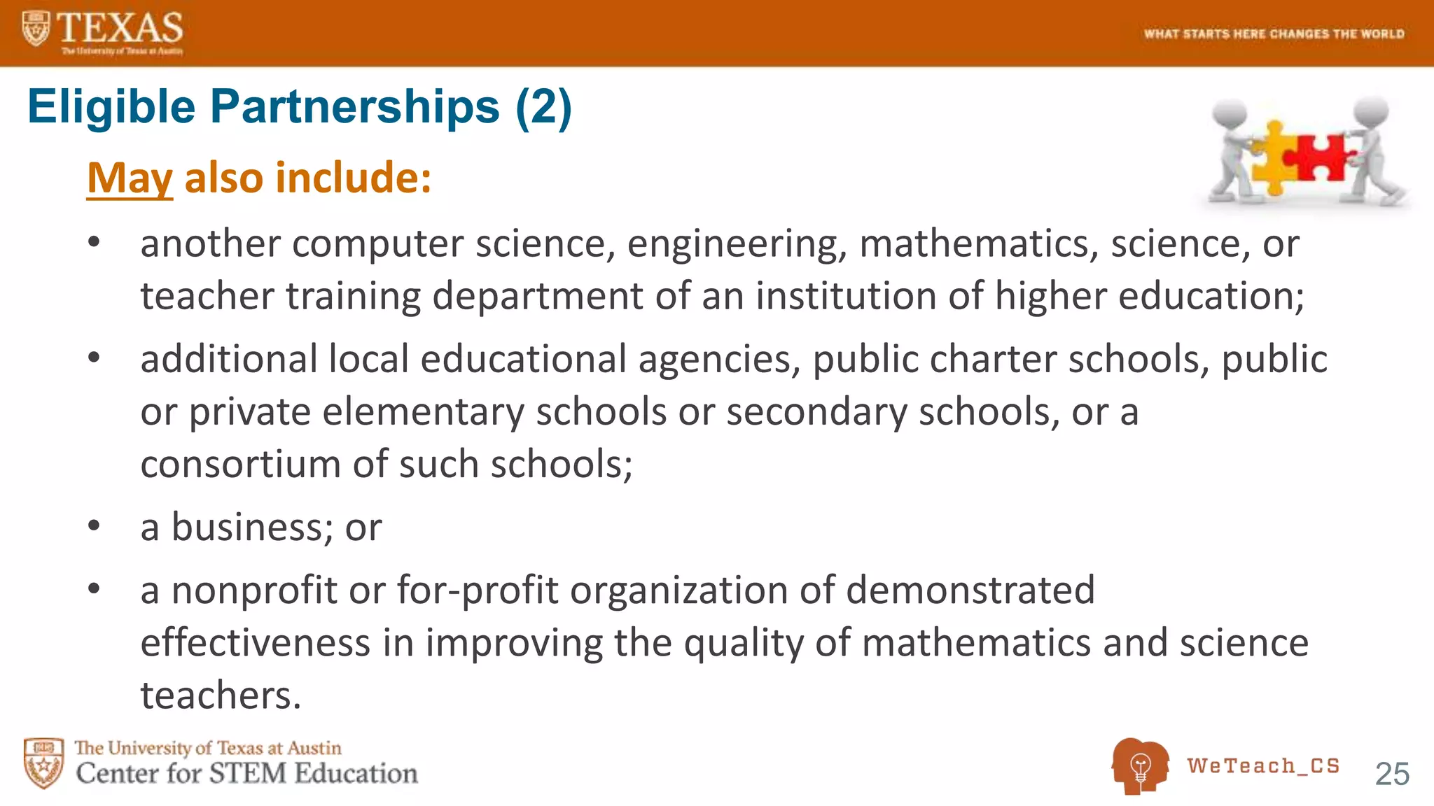 25
May also include:
• another computer science, engineering, mathematics, science, or
teacher training department of an institution of higher education;
• additional local educational agencies, public charter schools, public
or private elementary schools or secondary schools, or a
consortium of such schools;
• a business; or
• a nonprofit or for-profit organization of demonstrated
effectiveness in improving the quality of mathematics and science
teachers.
Eligible Partnerships (2)
 