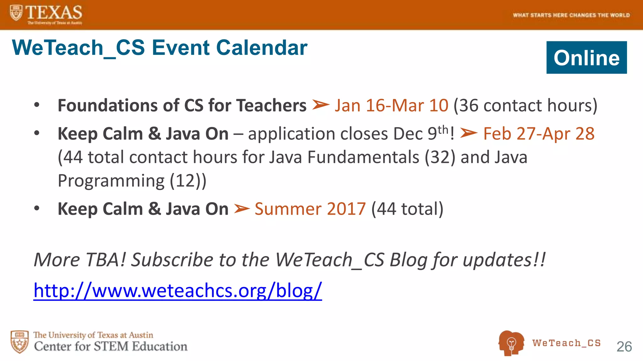 26
• Foundations of CS for Teachers ➢ Jan 16-Mar 10 (36 contact hours)
• Keep Calm & Java On – application closes Dec 9th! ➢ Feb 27-Apr 28
(44 total contact hours for Java Fundamentals (32) and Java
Programming (12))
• Keep Calm & Java On ➢ Summer 2017 (44 total)
More TBA! Subscribe to the WeTeach_CS Blog for updates!!
http://www.weteachcs.org/blog/
WeTeach_CS Event Calendar Online
 