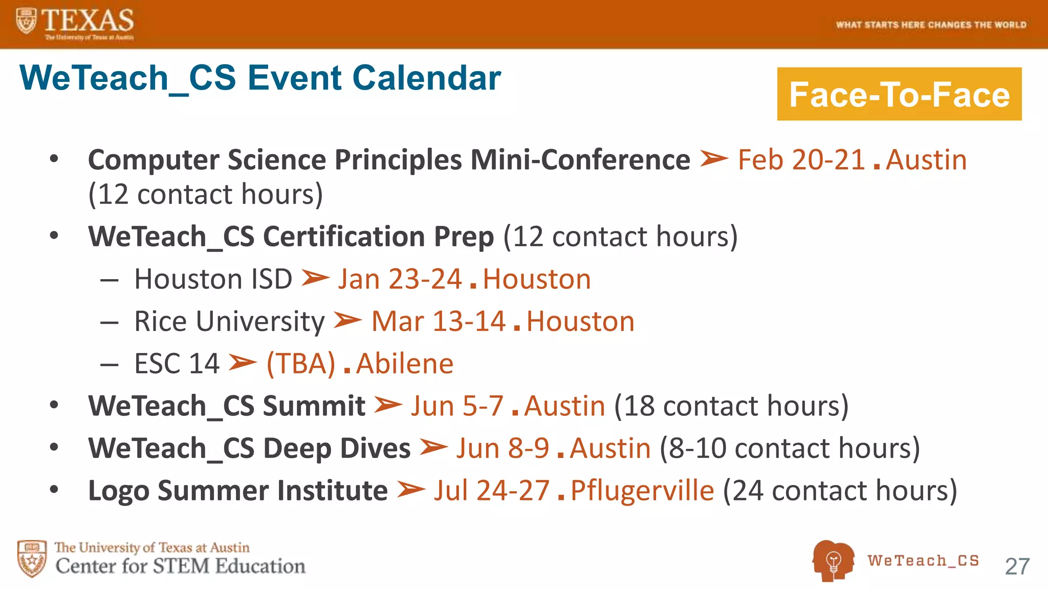 27
• Computer Science Principles Mini-Conference ➢ Feb 20-21 ■ Austin
(12 contact hours)
• WeTeach_CS Certification Prep (12 contact hours)
– Houston ISD ➢ Jan 23-24 ■ Houston
– Rice University ➢ Mar 13-14 ■ Houston
– ESC 14 ➢ (TBA) ■ Abilene
• WeTeach_CS Summit ➢ Jun 5-7 ■ Austin (18 contact hours)
• WeTeach_CS Deep Dives ➢ Jun 8-9 ■ Austin (8-10 contact hours)
• Logo Summer Institute ➢ Jul 24-27 ■ Pflugerville (24 contact hours)
WeTeach_CS Event Calendar Face-To-Face
 