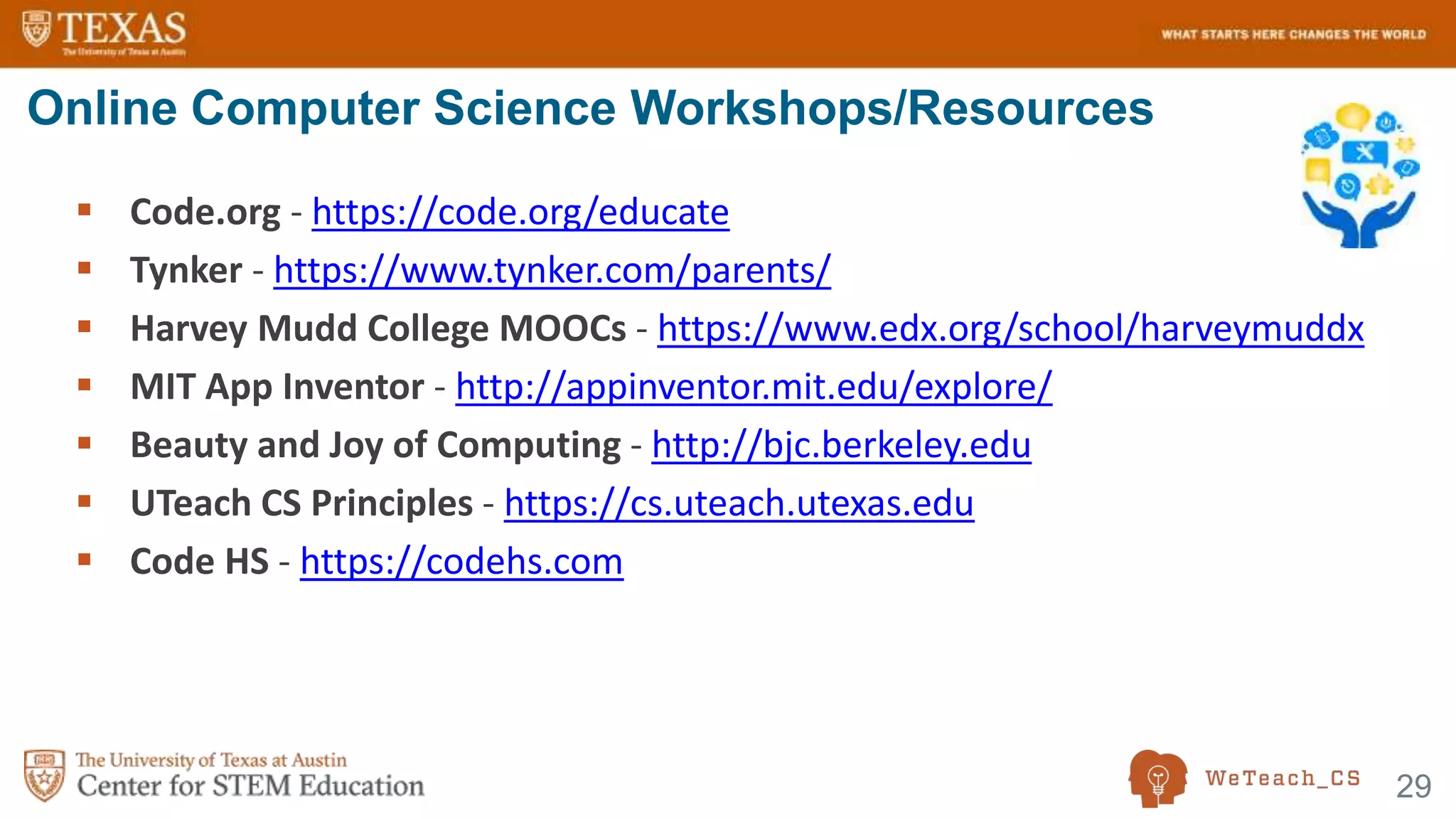 29
 Code.org - https://code.org/educate
 Tynker - https://www.tynker.com/parents/
 Harvey Mudd College MOOCs - https://www.edx.org/school/harveymuddx
 MIT App Inventor - http://appinventor.mit.edu/explore/
 Beauty and Joy of Computing - http://bjc.berkeley.edu
 UTeach CS Principles - https://cs.uteach.utexas.edu
 Code HS - https://codehs.com
Online Computer Science Workshops/Resources
 