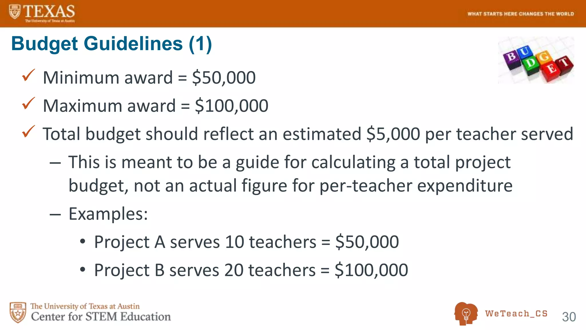 30
 Minimum award = $50,000
 Maximum award = $100,000
 Total budget should reflect an estimated $5,000 per teacher served
– This is meant to be a guide for calculating a total project
budget, not an actual figure for per-teacher expenditure
– Examples:
• Project A serves 10 teachers = $50,000
• Project B serves 20 teachers = $100,000
Budget Guidelines (1)
 