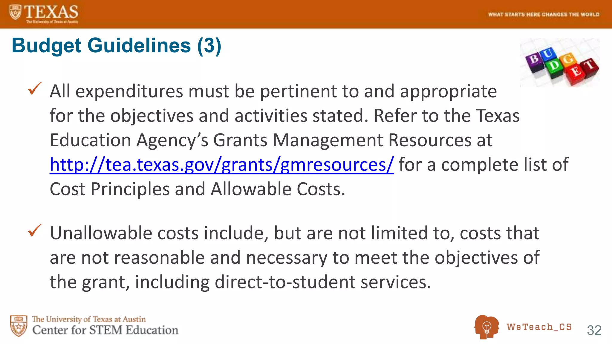 32
 All expenditures must be pertinent to and appropriate
for the objectives and activities stated. Refer to the Texas
Education Agency’s Grants Management Resources at
http://tea.texas.gov/grants/gmresources/ for a complete list of
Cost Principles and Allowable Costs.
 Unallowable costs include, but are not limited to, costs that
are not reasonable and necessary to meet the objectives of
the grant, including direct-to-student services.
Budget Guidelines (3)
 