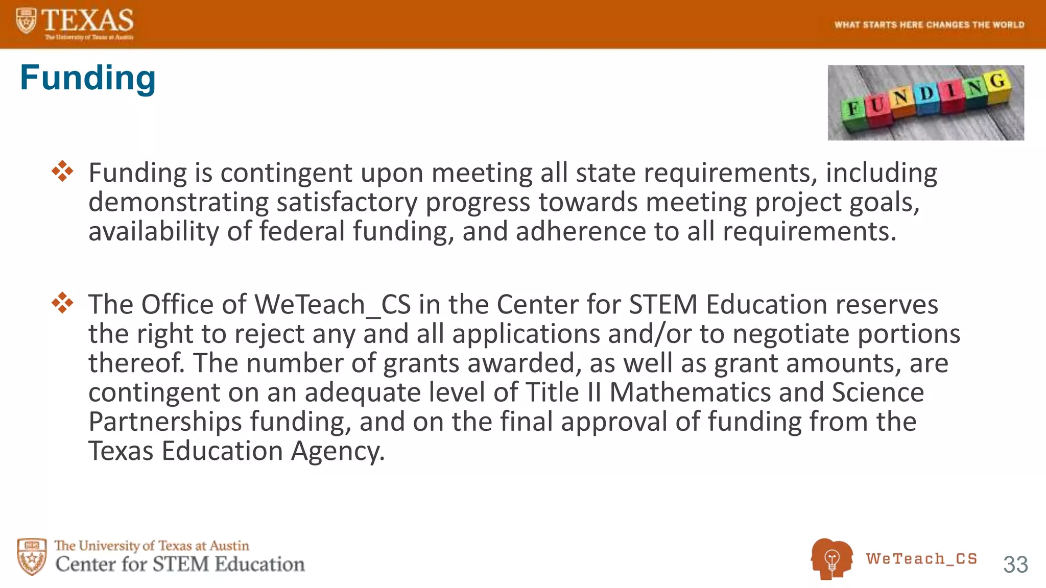 33
 Funding is contingent upon meeting all state requirements, including
demonstrating satisfactory progress towards meeting project goals,
availability of federal funding, and adherence to all requirements.
 The Office of WeTeach_CS in the Center for STEM Education reserves
the right to reject any and all applications and/or to negotiate portions
thereof. The number of grants awarded, as well as grant amounts, are
contingent on an adequate level of Title II Mathematics and Science
Partnerships funding, and on the final approval of funding from the
Texas Education Agency.
Funding
 