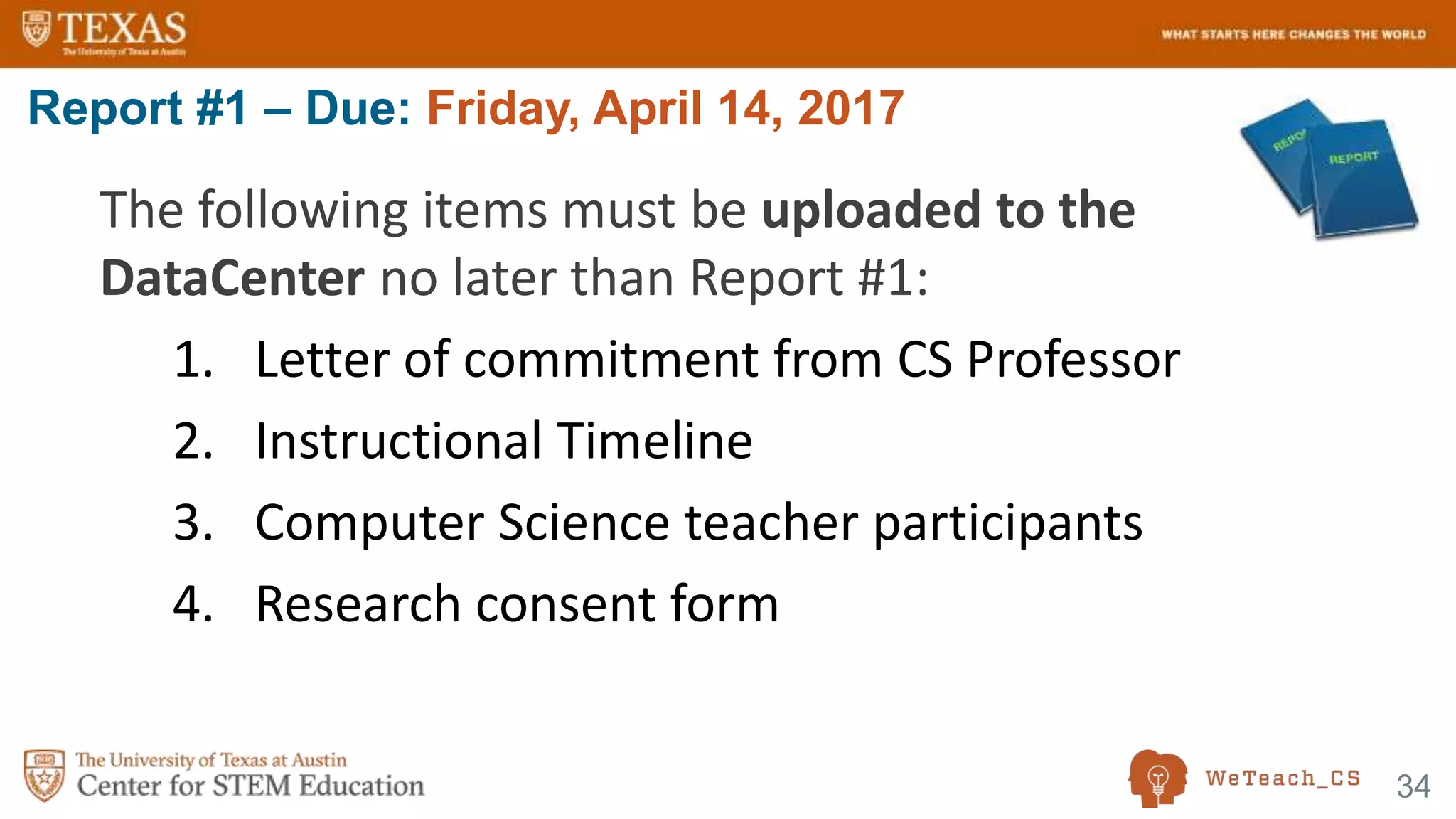 34
The following items must be uploaded to the
DataCenter no later than Report #1:
1. Letter of commitment from CS Professor
2. Instructional Timeline
3. Computer Science teacher participants
4. Research consent form
Report #1 – Due: Friday, April 14, 2017
 
