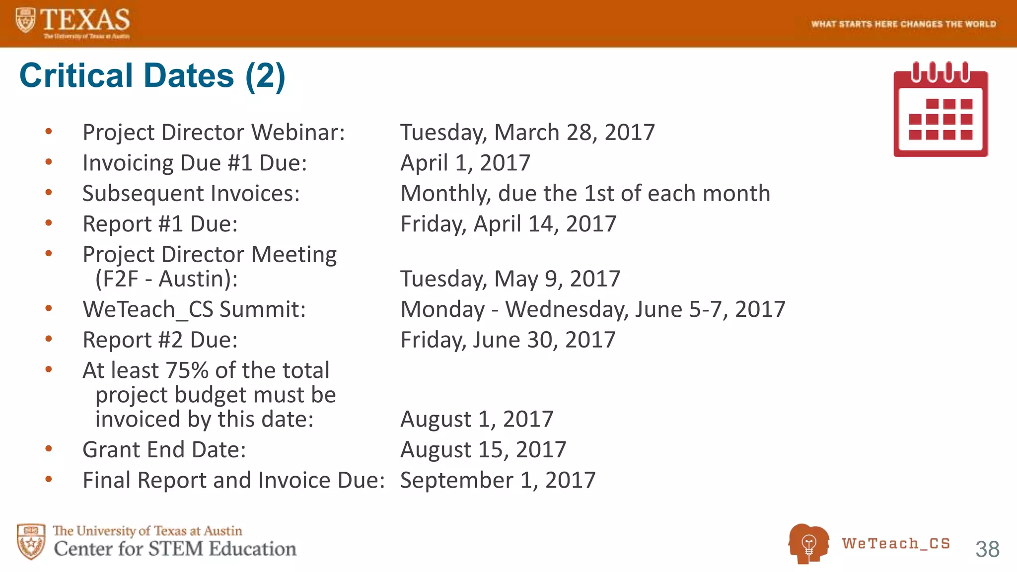 38
• Project Director Webinar: Tuesday, March 28, 2017
• Invoicing Due #1 Due: April 1, 2017
• Subsequent Invoices: Monthly, due the 1st of each month
• Report #1 Due: Friday, April 14, 2017
• Project Director Meeting
(F2F - Austin): Tuesday, May 9, 2017
• WeTeach_CS Summit: Monday - Wednesday, June 5-7, 2017
• Report #2 Due: Friday, June 30, 2017
• At least 75% of the total
project budget must be
invoiced by this date: August 1, 2017
• Grant End Date: August 15, 2017
• Final Report and Invoice Due: September 1, 2017
Critical Dates (2)
 
