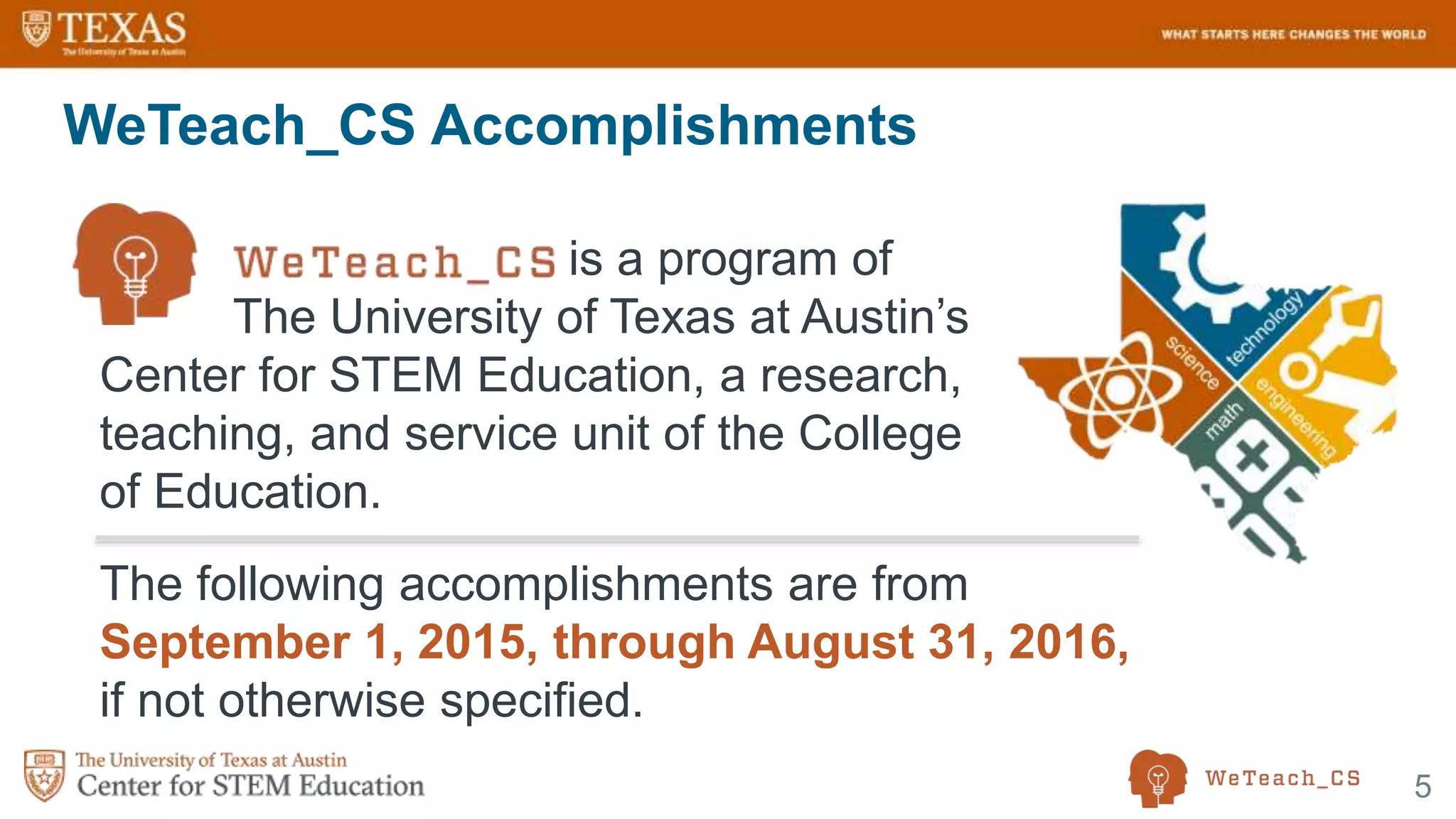 5
WeTeach_CS Accomplishments
is a program of
The University of Texas at Austin’s
Center for STEM Education, a research,
teaching, and service unit of the College
of Education.
The following accomplishments are from
September 1, 2015, through August 31, 2016,
if not otherwise specified.
 