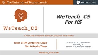 1
WeTeach_CS
For HS
Texas STEM Conference 2019
San Antonio, Texas
The University of Texas at Austin
WeTeach_CS
Copyright 2019, All Rights Reserved
WeTeach_CS For HS
A First Year Computer Science Curriculum That Works!
 