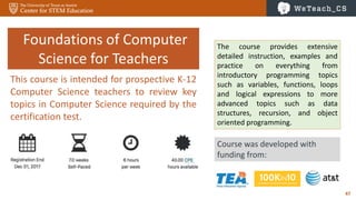 47
Foundations of Computer
Science for Teachers
Course was developed with
funding from:
The course provides extensive
detailed instruction, examples and
practice on everything from
introductory programming topics
such as variables, functions, loops
and logical expressions to more
advanced topics such as data
structures, recursion, and object
oriented programming.
This course is intended for prospective K-12
Computer Science teachers to review key
topics in Computer Science required by the
certification test.
 