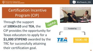 48
Funded by
Certification Incentive
Program (CIP)
Through the support
of 100Kin10 and TEA, the
CIP provides the opportunity for
Texas educators to apply for a
$1,000 STIPEND awarded by the
TRC for successfully attaining
their certification goal.
 
