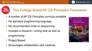 53
The College Board AP CS Principles Framework
 A number of AP CS Principles curricula available
 No standard programming language
 No recommended order or sequencing
 Includes a research / writing task as well as
programming
 Project Based
 Encourages collaboration and creativity
 