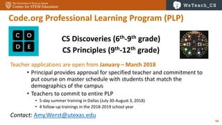 54
Code.org Professional Learning Program (PLP)
CS Discoveries (6th-9th grade)
CS Principles (9th-12th grade)
Teacher applications are open from January – March 2018
• Principal provides approval for specified teacher and commitment to
put course on master schedule with students that match the
demographics of the campus
• Teachers to commit to entire PLP
• 5-day summer training in Dallas (July 30-August 3, 2018)
• 4 follow-up trainings in the 2018-2019 school year
Contact: Amy.Werst@utexas.edu
 
